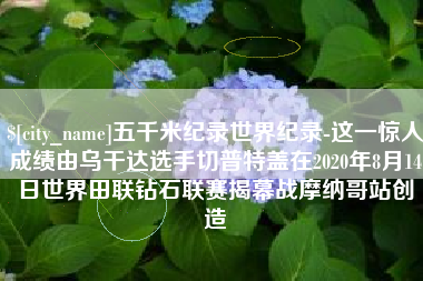 平邑五千米纪录世界纪录-这一惊人成绩由乌干达选手切普特盖在2020年8月14日世界田联钻石联赛揭幕战摩纳哥站创造