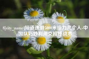 平邑短道速滑5000米接力几个人-中国队巧妙利用交接棒战术