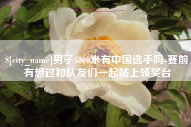平邑男子5000米有中国选手吗-赛前有想过和队友们一起站上领奖台
