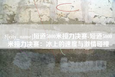 平邑短道5000米接力决赛-短道5000米接力决赛：冰上的速度与激情碰撞