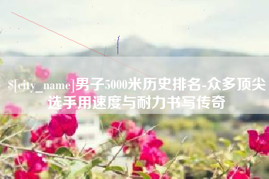 平邑男子5000米历史排名-众多顶尖选手用速度与耐力书写传奇